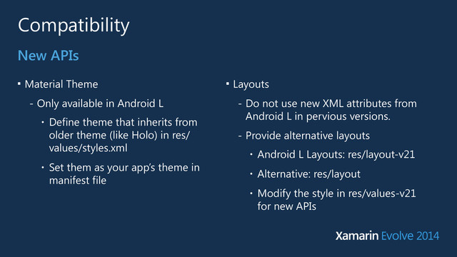 Compatibility
■
Material Theme
- Only available in Android L
• Define theme that inherits from
older theme (like Holo) in res/
values/styles.xml
• Set them as your app’s theme in
manifest file
New APIs
■
Layouts
- Do not use new XML attributes from
Android L in pervious versions.
- Provide alternative layouts
• Android L Layouts: res/layout-v21
• Alternative: res/layout
• Modify the style in res/values-v21
for new APIs
