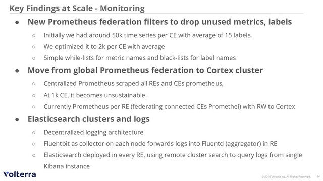 © 2019 Volterra Inc. All Rights Reserved.
Key Findings at Scale - Monitoring
● New Prometheus federation ﬁlters to drop unused metrics, labels
○ Initially we had around 50k time series per CE with average of 15 labels.
○ We optimized it to 2k per CE with average
○ Simple while-lists for metric names and black-lists for label names
● Move from global Prometheus federation to Cortex cluster
○ Centralized Prometheus scraped all REs and CEs prometheus,
○ At 1k CE, it becomes unsustainable.
○ Currently Prometheus per RE (federating connected CEs Promethei) with RW to Cortex
● Elasticsearch clusters and logs
○ Decentralized logging architecture
○ Fluentbit as collector on each node forwards logs into Fluentd (aggregator) in RE
○ Elasticsearch deployed in every RE, using remote cluster search to query logs from single
Kibana instance
14
