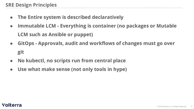 © 2019 Volterra Inc. All Rights Reserved.
SRE Design Principles
6
● The Entire system is described declaratively
● Immutable LCM - Everything is container (no packages or Mutable
LCM such as Ansible or puppet)
● GitOps - Approvals, audit and workﬂows of changes must go over
git
● No kubectl, no scripts run from central place
● Use what make sense (not only tools in hype)
