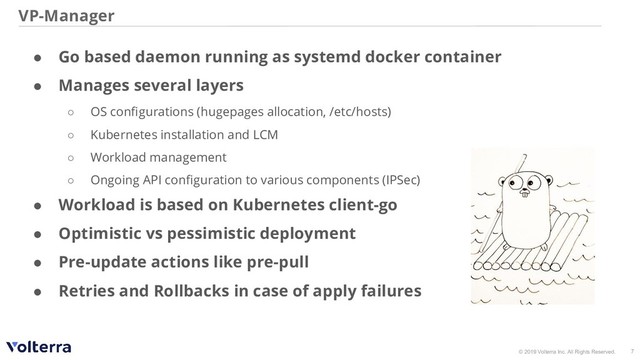 © 2019 Volterra Inc. All Rights Reserved.
VP-Manager
7
● Go based daemon running as systemd docker container
● Manages several layers
○ OS conﬁgurations (hugepages allocation, /etc/hosts)
○ Kubernetes installation and LCM
○ Workload management
○ Ongoing API conﬁguration to various components (IPSec)
● Workload is based on Kubernetes client-go
● Optimistic vs pessimistic deployment
● Pre-update actions like pre-pull
● Retries and Rollbacks in case of apply failures

