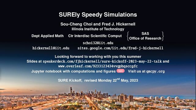 SUREly Speedy Simulations
Sou-Cheng Choi and Fred J. Hickernell
Illinois Institute of Technology
Dept Applied Math Ctr Interdisc Scientific Comput
SAS
Office of Research
schoi32@iit.edu
hickernell@iit.edu sites.google.com/iit.edu/fred-j-hickernell
Looking forward to working with you this summer
Slides at speakerdeck.com/fjhickernell/sure-kickoff-2023-may-22-talk and
www.overleaf.com/9233123434vvgphqsccgfc
Jupyter notebook with computations and figures here Visit us at qmcpy.org
SURE Kickoff, revised Monday 22nd May, 2023
