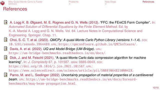 Why Quasi-Monte Carlo Is Faster Problems Next Steps References
References
A. Logg K. B. Ølgaard, M. E. Rognes and G. N. Wells (2012). “FFC: the FEniCS Form Compiler”. In:
Automated Solution of Differential Equations by the Finite Element Method. Ed. by
K.-A. Mardal A. Logg and G. N. Wells. Vol. 84. Lecture Notes in Computational Science and
Engineering. Springer. Chap. 11.
Choi, S.-C. T. et al. (2023). QMCPy: A quasi-Monte Carlo Python Library (versions 1–1.4). doi:
10.5281/zenodo.3964489. url: https://qmcsoftware.github.io/QMCSoftware/.
Davis, A. et al. (2022). UQ and Model Bridge (UM-Bridge). url:
https://um-bridge-benchmarks.readthedocs.io/en/docs/.
Dick, J. and M. Feischl (2021). “A quasi-Monte Carlo data compression algorithm for machine
learning”. In: J. Complexity 67, p. 101587. issn: 0885-064X. doi:
https://doi.org/10.1016/j.jco.2021.101587. url:
https://www.sciencedirect.com/science/article/pii/S0885064X2100042X.
Parno, M. and L. Seelinger (2022). Uncertainty propagation of material properties of a cantilevered
beam. url: https://um-bridge-benchmarks.readthedocs.io/en/docs/forward-
benchmarks/muq-beam-propagation.html.
10/10
