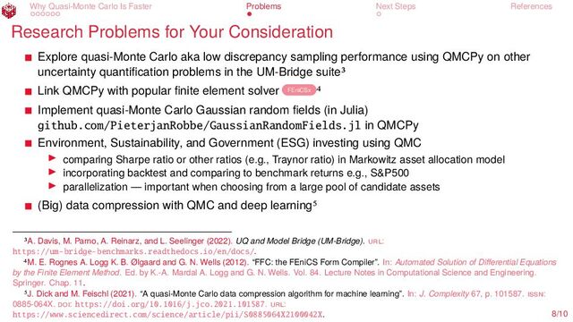 Why Quasi-Monte Carlo Is Faster Problems Next Steps References
Research Problems for Your Consideration
Explore quasi-Monte Carlo aka low discrepancy sampling performance using QMCPy on other
uncertainty quantification problems in the UM-Bridge suite3
Link QMCPy with popular finite element solver FEniCSx 4
Implement quasi-Monte Carlo Gaussian random fields (in Julia)
github.com/PieterjanRobbe/GaussianRandomFields.jl in QMCPy
Environment, Sustainability, and Government (ESG) investing using QMC
▶ comparing Sharpe ratio or other ratios (e.g., Traynor ratio) in Markowitz asset allocation model
▶ incorporating backtest and comparing to benchmark returns e.g., S&P500
▶ parallelization — important when choosing from a large pool of candidate assets
(Big) data compression with QMC and deep learning5
3A. Davis, M. Parno, A. Reinarz, and L. Seelinger (2022). UQ and Model Bridge (UM-Bridge). url:
https://um-bridge-benchmarks.readthedocs.io/en/docs/.
4M. E. Rognes A. Logg K. B. Ølgaard and G. N. Wells (2012). “FFC: the FEniCS Form Compiler”. In: Automated Solution of Differential Equations
by the Finite Element Method. Ed. by K.-A. Mardal A. Logg and G. N. Wells. Vol. 84. Lecture Notes in Computational Science and Engineering.
Springer. Chap. 11.
5J. Dick and M. Feischl (2021). “A quasi-Monte Carlo data compression algorithm for machine learning”. In: J. Complexity 67, p. 101587. issn:
0885-064X. doi: https://doi.org/10.1016/j.jco.2021.101587. url:
https://www.sciencedirect.com/science/article/pii/S0885064X2100042X. 8/10
