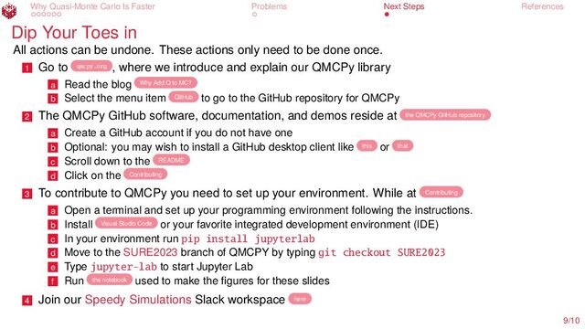 Why Quasi-Monte Carlo Is Faster Problems Next Steps References
Dip Your Toes in
All actions can be undone. These actions only need to be done once.
1 Go to qmcpy.org , where we introduce and explain our QMCPy library
a Read the blog Why Add Q to MC?
b Select the menu item GitHub to go to the GitHub repository for QMCPy
2 The QMCPy GitHub software, documentation, and demos reside at the QMCPy GitHub repository
a Create a GitHub account if you do not have one
b Optional: you may wish to install a GitHub desktop client like this or that
c Scroll down to the README
d Click on the Contributing
3 To contribute to QMCPy you need to set up your environment. While at Contributing
a Open a terminal and set up your programming environment following the instructions.
b Install Visual Studio Code or your favorite integrated development environment (IDE)
c In your environment run pip install jupyterlab
d Move to the SURE2023 branch of QMCPY by typing git checkout SURE2023
e Type jupyter-lab to start Jupyter Lab
f Run the notebook used to make the figures for these slides
4 Join our Speedy Simulations Slack workspace here
9/10
