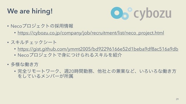 We are hiring!
• NecoϓϩδΣΫτͷ࠾༻৘ใ
• https://cybozu.co.jp/company/job/recruitment/list/neco_project.html
• εΩϧνΣοΫγʔτ
• https://gist.github.com/ymmt2005/bd92296166e52d1beba9df8ac516a9db
• NecoϓϩδΣΫτͰ਎ʹ͚ͭΒΕΔεΩϧΛ঺հ
• ଟ༷ͳಇ͖ํ
• ׬શϦϞʔτϫʔΫɺि20࣌ؒۈ຿ɺଞࣾͱͷ݉ۀͳͲɺ͍Ζ͍Ζͳಇ͖ํ
Λ͍ͯ͠Δϝϯόʔ͕ॴଐ
29

