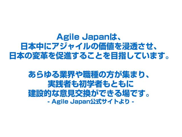 Agile Japanは、
日本中にアジャイルの価値を浸透させ、
日本の変革を促進することを目指しています。
あらゆる業界や職種の方が集まり、
実践者も初学者もともに
建設的な意見交換ができる場です。
- Agile Japan公式サイトより -
