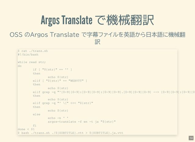 Argos Translate で機械翻訳
OSS のArgos Translate で字幕ファイルを英語から日本語に機械翻
訳
$ cat ./trans.sh
#!/bin/bash
while read str;
do
if [ "${str}" == '' ]
then
echo ${str}
elif [ "${str}" == "WEBVTT" ]
then
echo ${str}
elif grep -q "^[0-9][0-9]:[0-9][0-9]:[0-9][0-9].[0-9][0-9][0-9] --> [0-9][0-9]:[0-9][0
then
echo ${str}
elif grep -q "^ \[" <<< "${str}"
then
echo ${str}
else
echo -n ' '
argos-translate -f en -t ja "${str}"
fi
done < $1
$ bash ./trans.sh ./${SUBTITLE}.vtt > ${SUBTITLE}.ja.vtt
14
