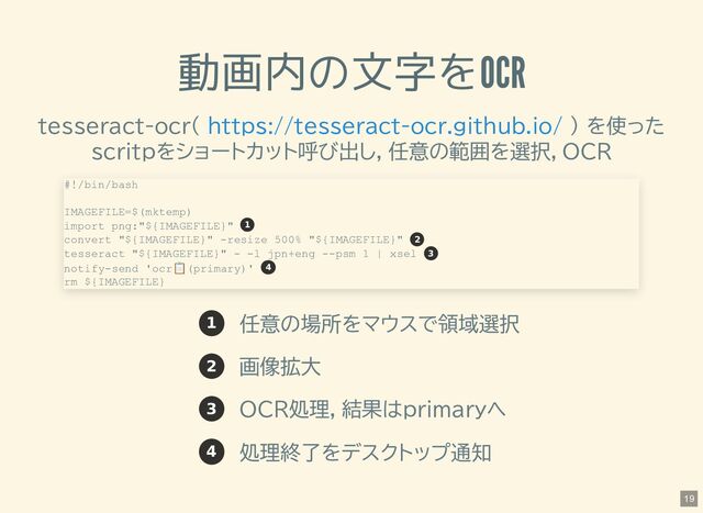 動画内の文字をOCR
tesseract-ocr( ) を使った
scritpをショートカット呼び出し，任意の範囲を選択，OCR
1 任意の場所をマウスで領域選択
2 画像拡大
3 OCR処理，結果はprimaryへ
4 処理終了をデスクトップ通知
https://tesseract-ocr.github.io/
#!/bin/bash
IMAGEFILE=$(mktemp)
import png:"${IMAGEFILE}"
convert "${IMAGEFILE}" -resize 500% "${IMAGEFILE}"
tesseract "${IMAGEFILE}" - -l jpn+eng --psm 1 | xsel
notify-send 'ocr
📋️
(primary)'
rm ${IMAGEFILE}
1
2
3
4
19
