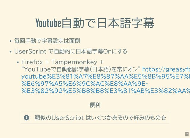 Youtube自動で日本語字幕
毎回手動で字幕設定は面倒
UserScript で自動的に日本語字幕Onにする
Firefox + Tampermonkey +
"YouTubeで自動翻訳字幕（日本語）を常にオン"
便利
 類似のUserScript はいくつかあるので好みのものを
https://greasyfo
youtube%E3%81%A7%E8%87%AA%E5%8B%95%E7%B
%E6%97%A5%E6%9C%AC%E8%AA%9E-
%E3%82%92%E5%B8%B8%E3%81%AB%E3%82%AA%
7
