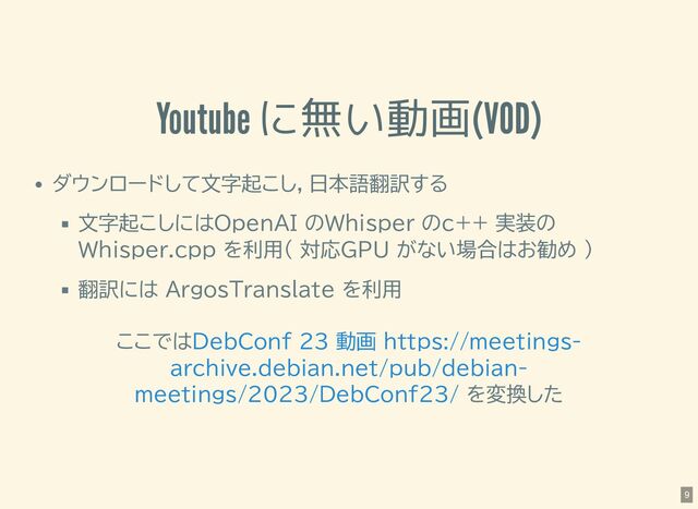 Youtube に無い動画(VOD)
ダウンロードして文字起こし，日本語翻訳する
文字起こしにはOpenAI のWhisper のc++ 実装の
Whisper.cpp を利用( 対応GPU がない場合はお勧め )
翻訳には ArgosTranslate を利用
ここでは
を変換した
DebConf 23 動画 https://meetings-
archive.debian.net/pub/debian-
meetings/2023/DebConf23/
9
