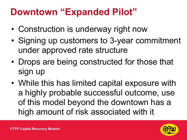 Downtown “Expanded Pilot”
• Construction is underway right now
• Signing up customers to 3-year commitment
under approved rate structure
• Drops are being constructed for those that
sign up
• While this has limited capital exposure with
a highly probable successful outcome, use
of this model beyond the downtown has a
high amount of risk associated with it
FTTP Capital Recovery Models

