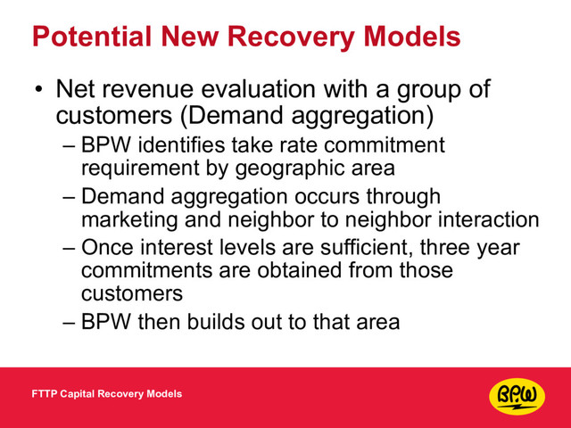 Potential New Recovery Models
• Net revenue evaluation with a group of
customers (Demand aggregation)
– BPW identifies take rate commitment
requirement by geographic area
– Demand aggregation occurs through
marketing and neighbor to neighbor interaction
– Once interest levels are sufficient, three year
commitments are obtained from those
customers
– BPW then builds out to that area
FTTP Capital Recovery Models
