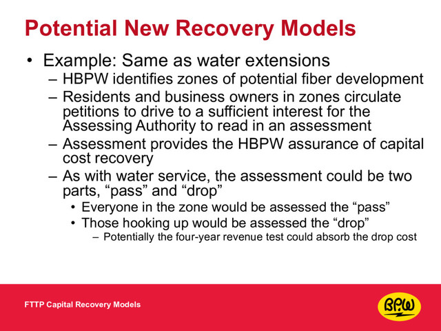 Potential New Recovery Models
• Example: Same as water extensions
– HBPW identifies zones of potential fiber development
– Residents and business owners in zones circulate
petitions to drive to a sufficient interest for the
Assessing Authority to read in an assessment
– Assessment provides the HBPW assurance of capital
cost recovery
– As with water service, the assessment could be two
parts, “pass” and “drop”
• Everyone in the zone would be assessed the “pass”
• Those hooking up would be assessed the “drop”
– Potentially the four-year revenue test could absorb the drop cost
FTTP Capital Recovery Models

