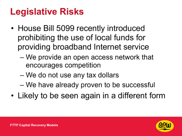 Legislative Risks
• House Bill 5099 recently introduced
prohibiting the use of local funds for
providing broadband Internet service
– We provide an open access network that
encourages competition
– We do not use any tax dollars
– We have already proven to be successful
• Likely to be seen again in a different form
FTTP Capital Recovery Models
