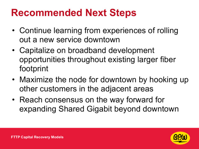 Recommended Next Steps
• Continue learning from experiences of rolling
out a new service downtown
• Capitalize on broadband development
opportunities throughout existing larger fiber
footprint
• Maximize the node for downtown by hooking up
other customers in the adjacent areas
• Reach consensus on the way forward for
expanding Shared Gigabit beyond downtown
FTTP Capital Recovery Models
