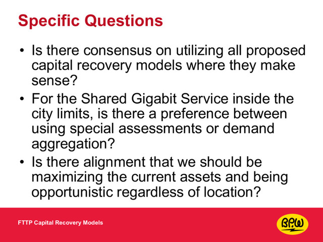 Specific Questions
• Is there consensus on utilizing all proposed
capital recovery models where they make
sense?
• For the Shared Gigabit Service inside the
city limits, is there a preference between
using special assessments or demand
aggregation?
• Is there alignment that we should be
maximizing the current assets and being
opportunistic regardless of location?
FTTP Capital Recovery Models
