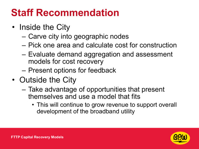 Staff Recommendation
• Inside the City
– Carve city into geographic nodes
– Pick one area and calculate cost for construction
– Evaluate demand aggregation and assessment
models for cost recovery
– Present options for feedback
• Outside the City
– Take advantage of opportunities that present
themselves and use a model that fits
• This will continue to grow revenue to support overall
development of the broadband utility
FTTP Capital Recovery Models
