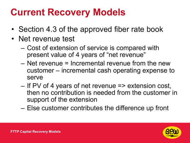 Current Recovery Models
• Section 4.3 of the approved fiber rate book
• Net revenue test
– Cost of extension of service is compared with
present value of 4 years of “net revenue”
– Net revenue = Incremental revenue from the new
customer – incremental cash operating expense to
serve
– If PV of 4 years of net revenue => extension cost,
then no contribution is needed from the customer in
support of the extension
– Else customer contributes the difference up front
FTTP Capital Recovery Models
