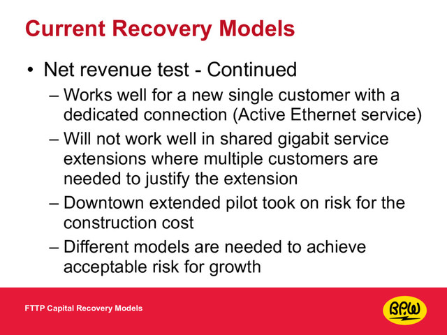 Current Recovery Models
• Net revenue test - Continued
– Works well for a new single customer with a
dedicated connection (Active Ethernet service)
– Will not work well in shared gigabit service
extensions where multiple customers are
needed to justify the extension
– Downtown extended pilot took on risk for the
construction cost
– Different models are needed to achieve
acceptable risk for growth
FTTP Capital Recovery Models
