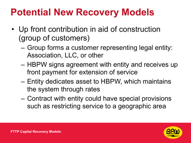 Potential New Recovery Models
• Up front contribution in aid of construction
(group of customers)
– Group forms a customer representing legal entity:
Association, LLC, or other
– HBPW signs agreement with entity and receives up
front payment for extension of service
– Entity dedicates asset to HBPW, which maintains
the system through rates
– Contract with entity could have special provisions
such as restricting service to a geographic area
FTTP Capital Recovery Models
