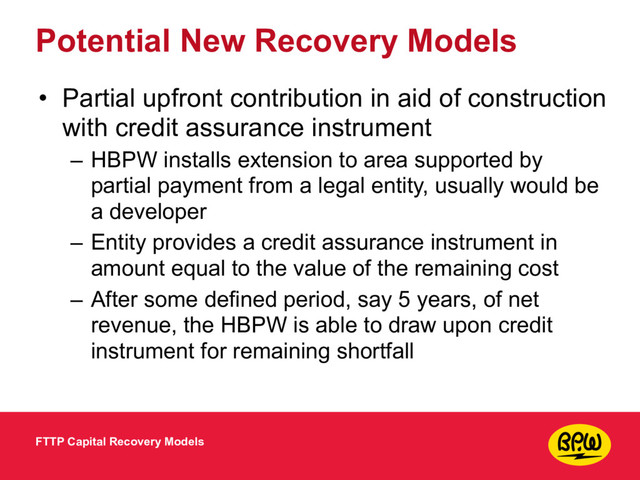 Potential New Recovery Models
• Partial upfront contribution in aid of construction
with credit assurance instrument
– HBPW installs extension to area supported by
partial payment from a legal entity, usually would be
a developer
– Entity provides a credit assurance instrument in
amount equal to the value of the remaining cost
– After some defined period, say 5 years, of net
revenue, the HBPW is able to draw upon credit
instrument for remaining shortfall
FTTP Capital Recovery Models
