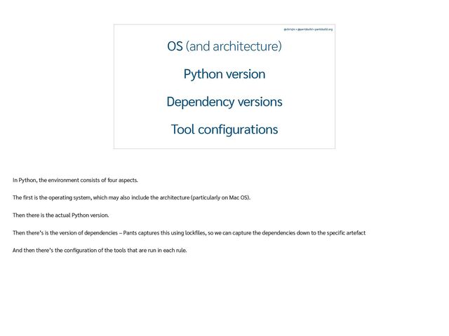 @chrisjrn • @pantsbuild • pantsbuild.org
OS (and architecture)


Python version


Dependency versions


Tool configurations
In Python, the environment consists of four aspects.


The
fi
rst is the operating system, which may also include the architecture (particularly on Mac OS).


Then there is the actual Python version.


Then there’s is the version of dependencies – Pants captures this using lock
fi
les, so we can capture the dependencies down to the speci
fi
c artefact


And then there’s the con
fi
guration of the tools that are run in each rule.
