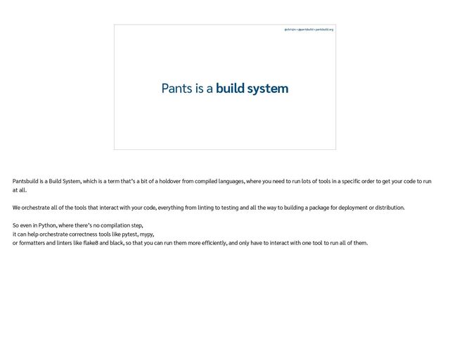 @chrisjrn • @pantsbuild • pantsbuild.org
Pants is a build system
Pantsbuild is a Build System, which is a term that’s a bit of a holdover from compiled languages, where you need to run lots of tools in a speci
fi
c order to get your code to run
at all.


We orchestrate all of the tools that interact with your code, everything from linting to testing and all the way to building a package for deployment or distribution.


So even in Python, where there’s no compilation step,


it can help orchestrate correctness tools like pytest, mypy,


or formatters and linters like
fl
ake8 and black, so that you can run them more ef
fi
ciently, and only have to interact with one tool to run all of them.


