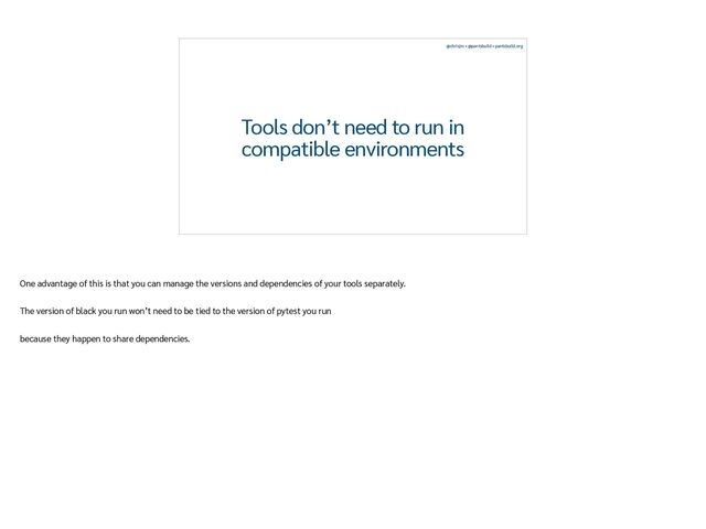 @chrisjrn • @pantsbuild • pantsbuild.org
Tools don’t need to run in
compatible environments
One advantage of this is that you can manage the versions and dependencies of your tools separately.


The version of black you run won’t need to be tied to the version of pytest you run


because they happen to share dependencies.
