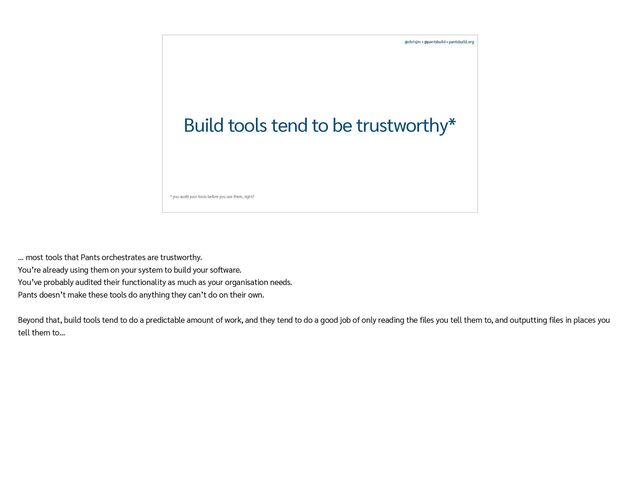 @chrisjrn • @pantsbuild • pantsbuild.org
Build tools tend to be trustworthy*
* you audit your tools before you use them, right?
… most tools that Pants orchestrates are trustworthy.


You’re already using them on your system to build your software.


You’ve probably audited their functionality as much as your organisation needs.


Pants doesn’t make these tools do anything they can’t do on their own.


Beyond that, build tools tend to do a predictable amount of work, and they tend to do a good job of only reading the
fi
les you tell them to, and outputting
fi
les in places you
tell them to…
