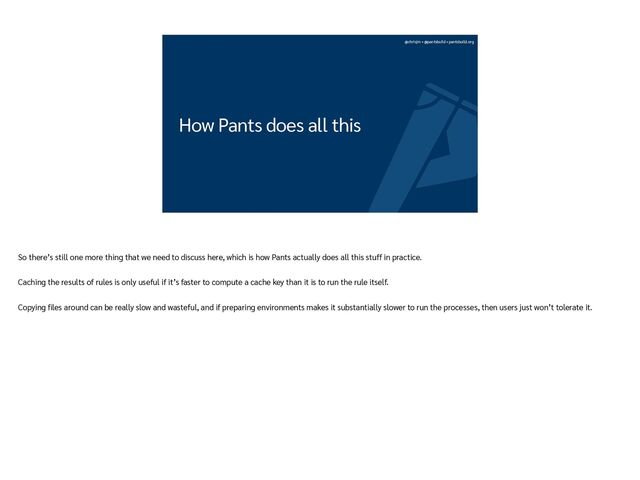 @chrisjrn • @pantsbuild • pantsbuild.org
How Pants does all this
So there’s still one more thing that we need to discuss here, which is how Pants actually does all this stuff in practice.


Caching the results of rules is only useful if it’s faster to compute a cache key than it is to run the rule itself.


Copying
fi
les around can be really slow and wasteful, and if preparing environments makes it substantially slower to run the processes, then users just won’t tolerate it.
