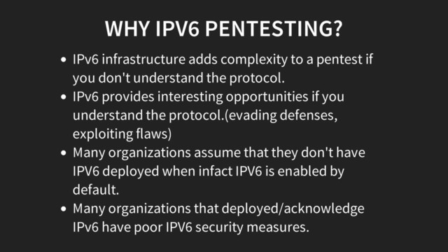 WHY IPV6 PENTESTING?
IPv6 infrastructure adds complexity to a pentest if
you don't understand the protocol.
IPv6 provides interesting opportunities if you
understand the protocol.(evading defenses,
exploiting flaws)
Many organizations assume that they don't have
IPV6 deployed when infact IPV6 is enabled by
default.
Many organizations that deployed/acknowledge
IPv6 have poor IPV6 security measures.
