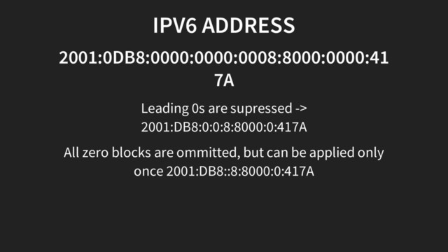 IPV6 ADDRESS
2001:0DB8:0000:0000:0008:8000:0000:41
7A
Leading 0s are supressed ->
2001:DB8:0:0:8:8000:0:417A
All zero blocks are ommitted, but can be applied only
once 2001:DB8::8:8000:0:417A
