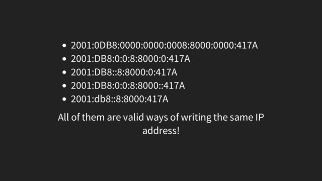 2001:0DB8:0000:0000:0008:8000:0000:417A
2001:DB8:0:0:8:8000:0:417A
2001:DB8::8:8000:0:417A
2001:DB8:0:0:8:8000::417A
2001:db8::8:8000:417A
All of them are valid ways of writing the same IP
address!
