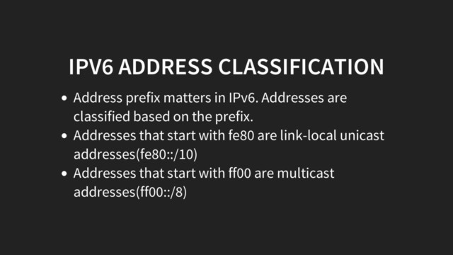 IPV6 ADDRESS CLASSIFICATION
Address prefix matters in IPv6. Addresses are
classified based on the prefix.
Addresses that start with fe80 are link-local unicast
addresses(fe80::/10)
Addresses that start with ff00 are multicast
addresses(ff00::/8)
