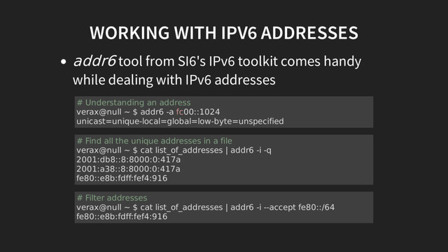 WORKING WITH IPV6 ADDRESSES
addr6 tool from SI6's IPv6 toolkit comes handy
while dealing with IPv6 addresses
# Understanding an address
verax@null ~ $ addr6 -a fc00::1024
unicast=unique-local=global=low-byte=unspecified
# Find all the unique addresses in a file
verax@null ~ $ cat list_of_addresses | addr6 -i -q
2001:db8::8:8000:0:417a
2001:a38::8:8000:0:417a
fe80::e8b:fdff:fef4:916
# Filter addresses
verax@null ~ $ cat list_of_addresses | addr6 -i --accept fe80::/64
fe80::e8b:fdff:fef4:916
