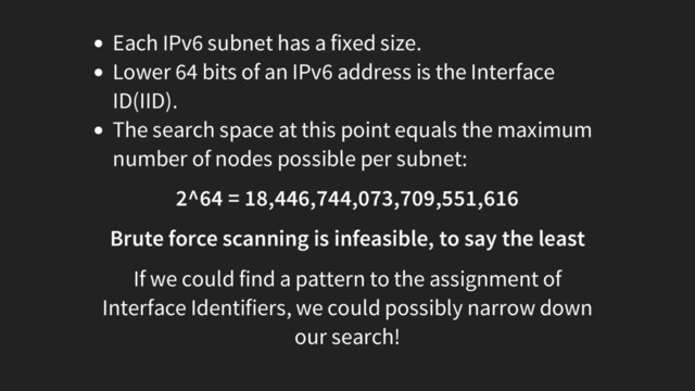 Each IPv6 subnet has a fixed size.
Lower 64 bits of an IPv6 address is the Interface
ID(IID).
The search space at this point equals the maximum
number of nodes possible per subnet:
2^64 = 18,446,744,073,709,551,616
Brute force scanning is infeasible, to say the least
If we could find a pattern to the assignment of
Interface Identifiers, we could possibly narrow down
our search!
