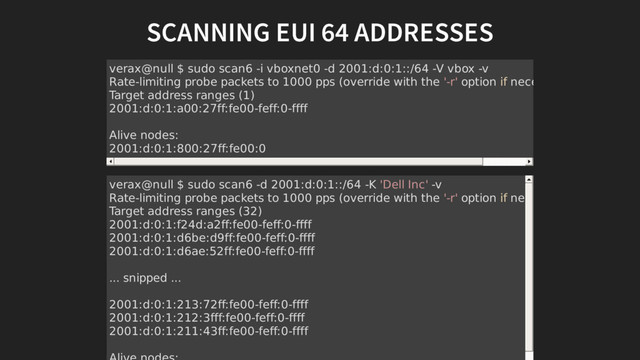 SCANNING EUI 64 ADDRESSES
verax@null $ sudo scan6 -i vboxnet0 -d 2001:d:0:1::/64 -V vbox -v
Rate-limiting probe packets to 1000 pps (override with the '-r' option if necessary)
Target address ranges (1)
2001:d:0:1:a00:27ff:fe00-feff:0-ffff
Alive nodes:
2001:d:0:1:800:27ff:fe00:0
verax@null $ sudo scan6 -d 2001:d:0:1::/64 -K 'Dell Inc' -v
Rate-limiting probe packets to 1000 pps (override with the '-r' option if necessary)
Target address ranges (32)
2001:d:0:1:f24d:a2ff:fe00-feff:0-ffff
2001:d:0:1:d6be:d9ff:fe00-feff:0-ffff
2001:d:0:1:d6ae:52ff:fe00-feff:0-ffff
... snipped ...
2001:d:0:1:213:72ff:fe00-feff:0-ffff
2001:d:0:1:212:3fff:fe00-feff:0-ffff
2001:d:0:1:211:43ff:fe00-feff:0-ffff
