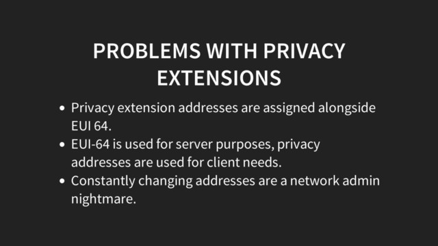 PROBLEMS WITH PRIVACY
EXTENSIONS
Privacy extension addresses are assigned alongside
EUI 64.
EUI-64 is used for server purposes, privacy
addresses are used for client needs.
Constantly changing addresses are a network admin
nightmare.
