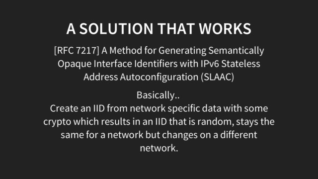 A SOLUTION THAT WORKS
[RFC 7217] A Method for Generating Semantically
Opaque Interface Identifiers with IPv6 Stateless
Address Autoconfiguration (SLAAC)
Basically..
Create an IID from network specific data with some
crypto which results in an IID that is random, stays the
same for a network but changes on a different
network.
