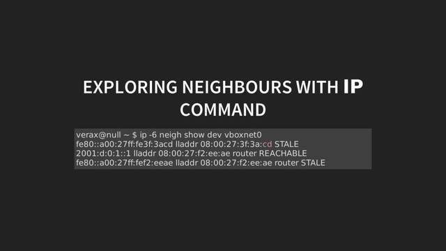 EXPLORING NEIGHBOURS WITH IP
COMMAND
verax@null ~ $ ip -6 neigh show dev vboxnet0
fe80::a00:27ff:fe3f:3acd lladdr 08:00:27:3f:3a:cd STALE
2001:d:0:1::1 lladdr 08:00:27:f2:ee:ae router REACHABLE
fe80::a00:27ff:fef2:eeae lladdr 08:00:27:f2:ee:ae router STALE
