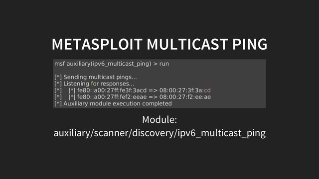 METASPLOIT MULTICAST PING
Module:
auxiliary/scanner/discovery/ipv6_multicast_ping
msf auxiliary(ipv6_multicast_ping) > run
[*] Sending multicast pings...
[*] Listening for responses...
[*] |*| fe80::a00:27ff:fe3f:3acd => 08:00:27:3f:3a:cd
[*] |*| fe80::a00:27ff:fef2:eeae => 08:00:27:f2:ee:ae
[*] Auxiliary module execution completed
