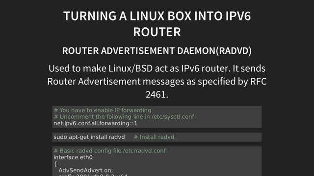 TURNING A LINUX BOX INTO IPV6
ROUTER
ROUTER ADVERTISEMENT DAEMON(RADVD)
Used to make Linux/BSD act as IPv6 router. It sends
Router Advertisement messages as specified by RFC
2461.
# You have to enable IP forwarding
# Uncomment the following line in /etc/sysctl.conf
net.ipv6.conf.all.forwarding=1
sudo apt-get install radvd # Install radvd
# Basic radvd config file /etc/radvd.conf
interface eth0
{
AdvSendAdvert on;
