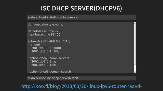 ISC DHCP SERVER(DHCPV6)
sudo apt-get install isc-dhcp-server
ddns-update-style none;
default-lease-time 7200;
max-lease-time 86400;
subnet6 2001:db8:0:2::/64 {
range6
2001:db8:0:2::1000
2001:db8:0:2::1fff;
option dhcp6.name-servers
2001:db8:0:1::a,
2001:db8:0:1::b;
option dhcp6.domain-search
"koo.fi";
}
sudo service isc-dhcp-server6 start
http://koo.fi/blog/2013/03/20/linux-ipv6-router-radvd-
