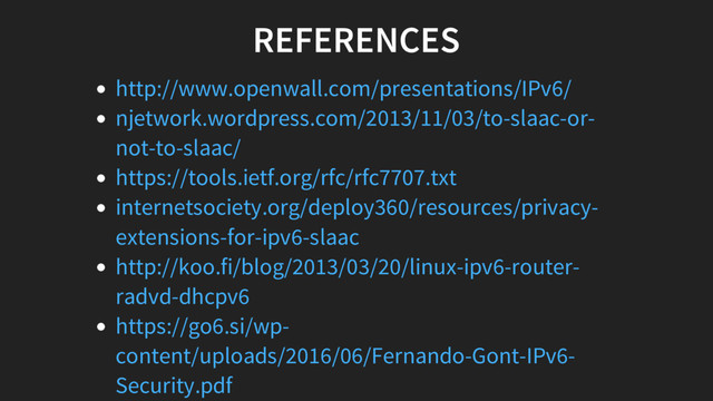 REFERENCES
http://www.openwall.com/presentations/IPv6/
njetwork.wordpress.com/2013/11/03/to-slaac-or-
not-to-slaac/
https://tools.ietf.org/rfc/rfc7707.txt
internetsociety.org/deploy360/resources/privacy-
extensions-for-ipv6-slaac
http://koo.fi/blog/2013/03/20/linux-ipv6-router-
radvd-dhcpv6
https://go6.si/wp-
content/uploads/2016/06/Fernando-Gont-IPv6-
Security.pdf
