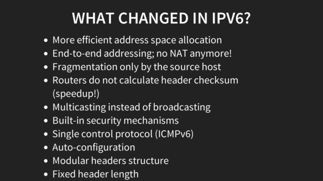 WHAT CHANGED IN IPV6?
More efficient address space allocation
End-to-end addressing; no NAT anymore!
Fragmentation only by the source host
Routers do not calculate header checksum
(speedup!)
Multicasting instead of broadcasting
Built-in security mechanisms
Single control protocol (ICMPv6)
Auto-configuration
Modular headers structure
Fixed header length
