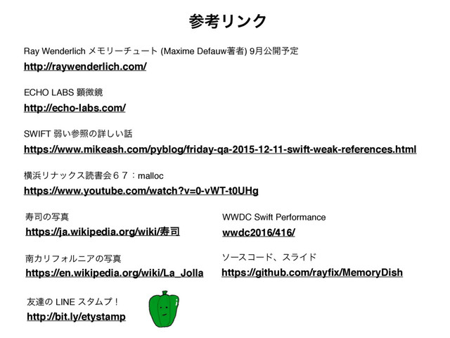https://www.youtube.com/watch?v=0-vWT-t0UHg
ԣ඿ϦφοΫεಡॻձ̒̓ɿmalloc
https://www.mikeash.com/pyblog/friday-qa-2015-12-11-swift-weak-references.html
SWIFT ऑ͍ࢀরͷৄ͍͠࿩
http://bit.ly/etystamp
༑ୡͷ LINE ελϜϓʂ
https://en.wikipedia.org/wiki/La_Jolla
ೆΧϦϑΥϧχΞͷࣸਅ
https://ja.wikipedia.org/wiki/ण࢘
ण࢘ͷࣸਅ
http://echo-labs.com/
ECHO LABS ݦඍڸ
http://raywenderlich.com/
Ray Wenderlich ϝϞϦʔνϡʔτ (Maxime Defauwஶऀ) 9݄ެ։༧ఆ
ࢀߟϦϯΫ
https://github.com/rayﬁx/MemoryDish
ιʔείʔυɺεϥΠυ
wwdc2016/416/
WWDC Swift Performance
