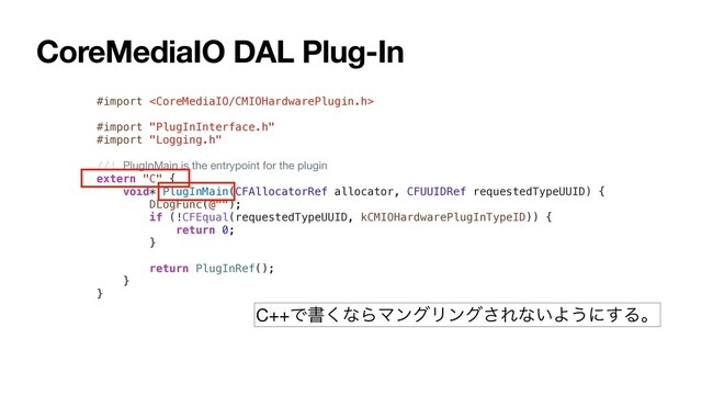 CoreMediaIO DAL Plug-In
#import 
#import "PlugInInterface.h"
#import "Logging.h"
//! PlugInMain is the entrypoint for the plugin
extern "C" {
void* PlugInMain(CFAllocatorRef allocator, CFUUIDRef requestedTypeUUID) {
DLogFunc(@"");
if (!CFEqual(requestedTypeUUID, kCMIOHardwarePlugInTypeID)) {
return 0;
}
return PlugInRef();
}
}
C++Ͱॻ͘ͳΒϚϯάϦϯά͞Εͳ͍Α͏ʹ͢Δɻ
