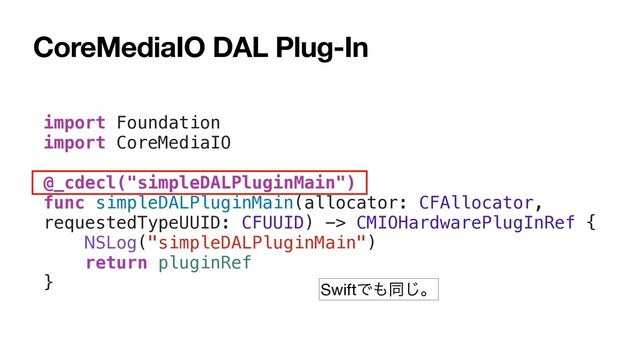 CoreMediaIO DAL Plug-In
import Foundation
import CoreMediaIO
@_cdecl("simpleDALPluginMain")
func simpleDALPluginMain(allocator: CFAllocator,
requestedTypeUUID: CFUUID) -> CMIOHardwarePlugInRef {
NSLog("simpleDALPluginMain")
return pluginRef
} SwiftͰ΋ಉ͡ɻ

