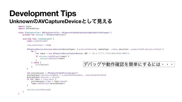 Development Tips
UnknownͷAVCaptureDeviceͱͯ͠ݟ͑Δ
import Cocoa
import AVFoundation
class ViewController: NSViewController, AVCaptureVideoDataOutputSampleBufferDelegate {
private let session = AVCaptureSession()
override func viewDidLoad() {
super.viewDidLoad()
view.wantsLayer = true
AVCaptureDevice.DiscoverySession(deviceTypes: [.externalUnknown], mediaType: .video, position: .unspecified).devices.forEach {
do {
let input = try AVCaptureDeviceInput(device: $0) // ଞʹ΋ϓϥάΠϯ͕͋Δ৔߹͸ద౰ʹௐ੔͢Δ
if session.canAddInput(input) {
session.addInput(input)
}
} catch {
print(error)
}
}
let previewLayer = AVCaptureVideoPreviewLayer()
previewLayer.autoresizingMask = [.layerWidthSizable, .layerHeightSizable]
previewLayer.session = session
if let layer = view.layer {
previewLayer.frame = layer.bounds
layer.addSublayer(previewLayer)
}
session.startRunning()
}
}
σόοά΍ಈ࡞֬ೝΛ؆୯ʹ͢Δʹ͸ɾɾɾ

