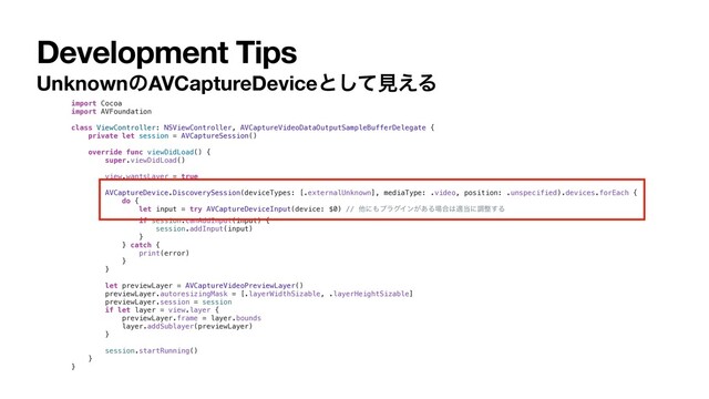 Development Tips
UnknownͷAVCaptureDeviceͱͯ͠ݟ͑Δ
import Cocoa
import AVFoundation
class ViewController: NSViewController, AVCaptureVideoDataOutputSampleBufferDelegate {
private let session = AVCaptureSession()
override func viewDidLoad() {
super.viewDidLoad()
view.wantsLayer = true
AVCaptureDevice.DiscoverySession(deviceTypes: [.externalUnknown], mediaType: .video, position: .unspecified).devices.forEach {
do {
let input = try AVCaptureDeviceInput(device: $0) // ଞʹ΋ϓϥάΠϯ͕͋Δ৔߹͸ద౰ʹௐ੔͢Δ
if session.canAddInput(input) {
session.addInput(input)
}
} catch {
print(error)
}
}
let previewLayer = AVCaptureVideoPreviewLayer()
previewLayer.autoresizingMask = [.layerWidthSizable, .layerHeightSizable]
previewLayer.session = session
if let layer = view.layer {
previewLayer.frame = layer.bounds
layer.addSublayer(previewLayer)
}
session.startRunning()
}
}
